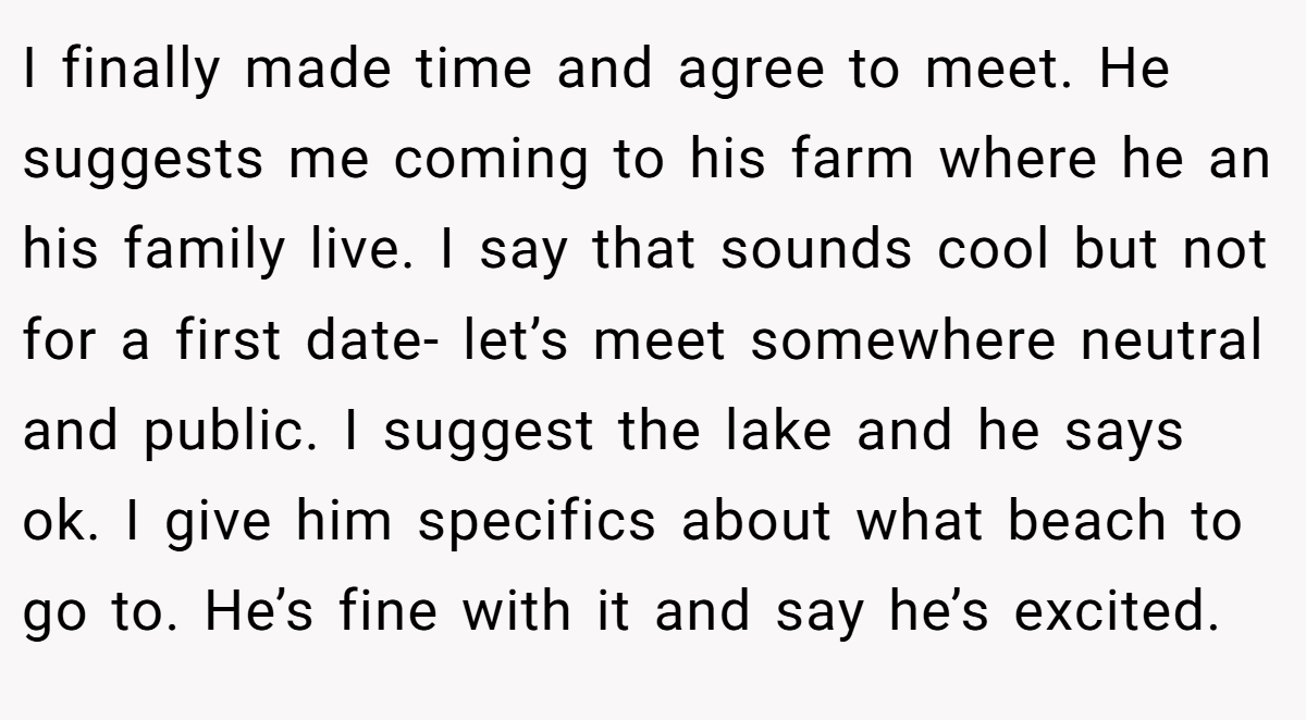 I finally made time and agree to meet. He suggests me coming to his farm where he an his family live. I say that sounds cool but not for a first date- let’s meet somewhere neutral and public. I suggest the lake and he says ok. I give him specifics about what beach to go to. He’s fine with it and say he’s excited.