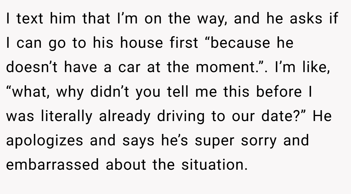 I text him that I’m on the way, and he asks if I can go to his house first “because he doesn’t have a car at the moment.”. I’m like, “what, why didn’t you tell me this before I was literally already driving to our date?” He apologizes and says he’s super sorry and embarrassed about the situation.