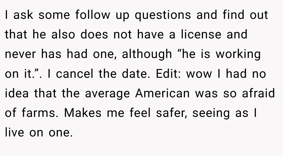 I ask some follow up questions and find out that he also does not have a license and never has had one, although “he is working on it.”. I cancel the date. Edit: wow I had no idea that the average American was so afraid of farms. Makes me feel safer, seeing as I live on one.