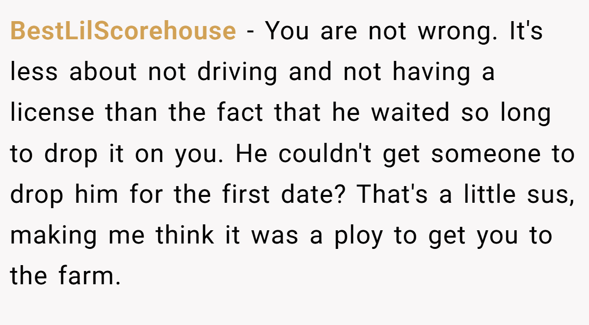 BestLilScorehouse − You are not wrong. It's less about not driving and not having a license than the fact that he waited so long to drop it on you. He couldn't get someone to drop him for the first date? That's a little sus, making me think it was a ploy to get you to the farm.