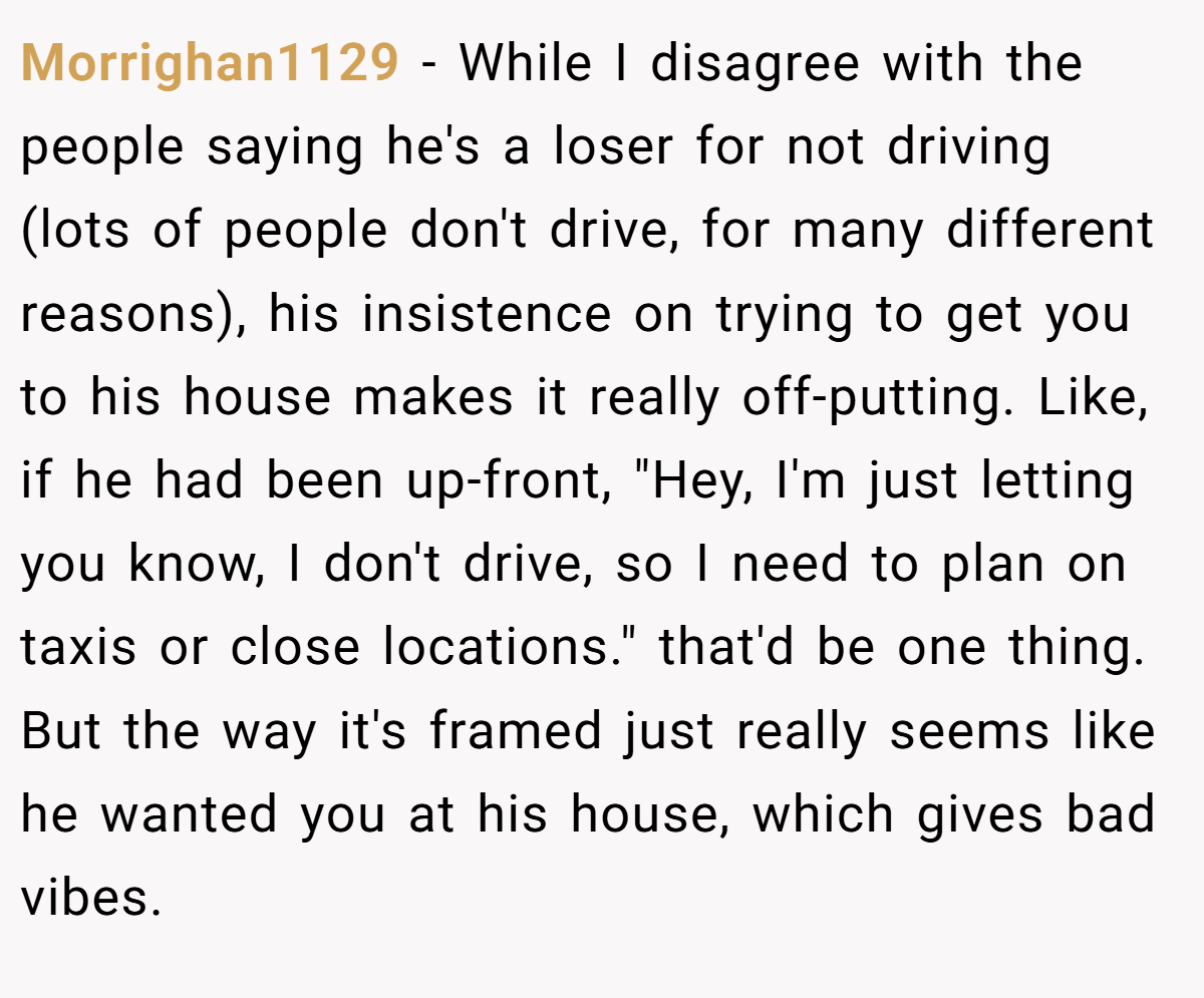 Morrighan1129 − While I disagree with the people saying he's a loser for not driving (lots of people don't drive, for many different reasons), his insistence on trying to get you to his house makes it really off-putting. Like, if he had been up-front, 