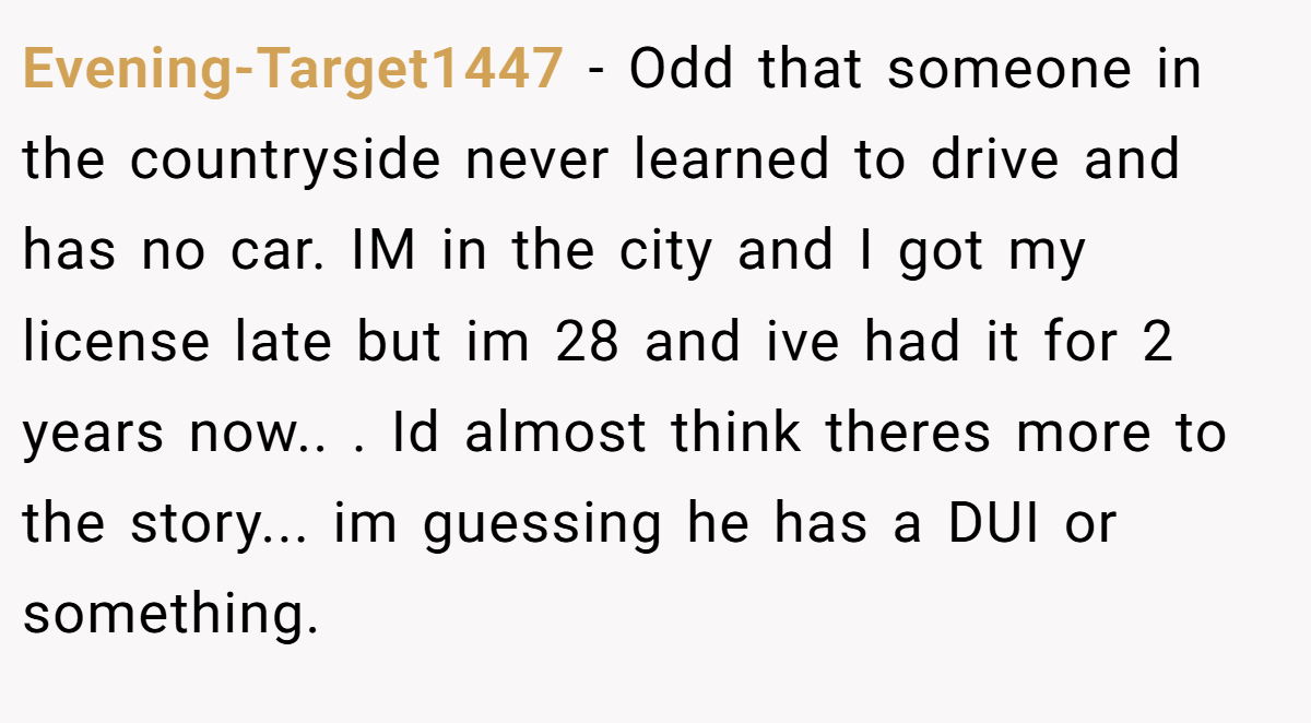 Evening-Target1447 − Odd that someone in the countryside never learned to drive and has no car. IM in the city and I got my license late but im 28 and ive had it for 2 years now.. ​. Id almost think theres more to the story... im guessing he has a DUI or something.