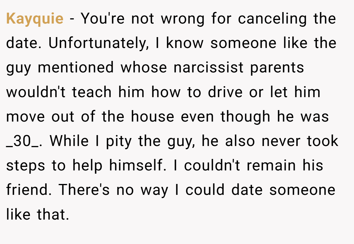 Kayquie − You're not wrong for canceling the date. Unfortunately, I know someone like the guy mentioned whose narcissist parents wouldn't teach him how to drive or let him move out of the house even though he was _30_. While I pity the guy, he also never took steps to help himself. I couldn't remain his friend. There's no way I could date someone like that.