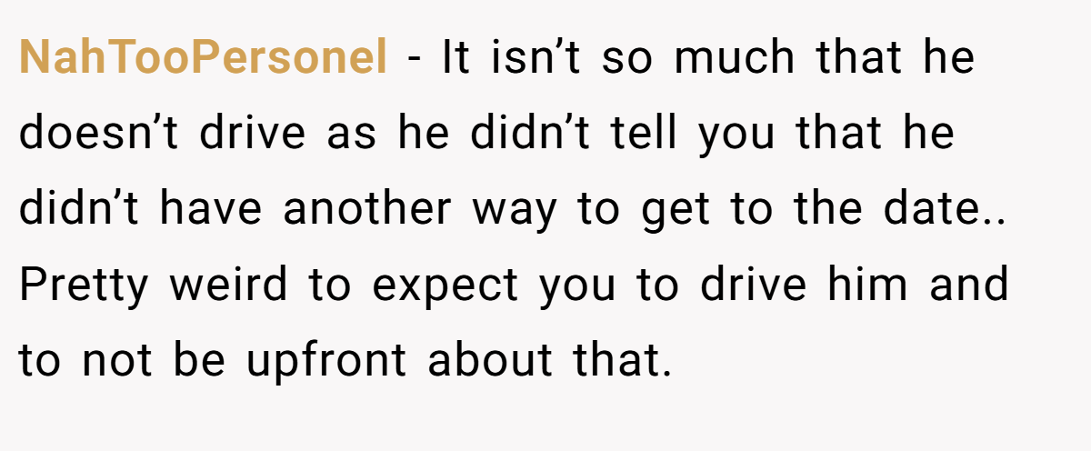 NahTooPersonel − It isn’t so much that he doesn’t drive as he didn’t tell you that he didn’t have another way to get to the date.. Pretty weird to expect you to drive him and to not be upfront about that.