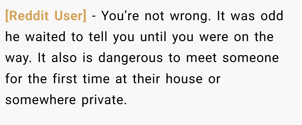 [Reddit User] − You’re not wrong. It was odd he waited to tell you until you were on the way. It also is dangerous to meet someone for the first time at their house or somewhere private.