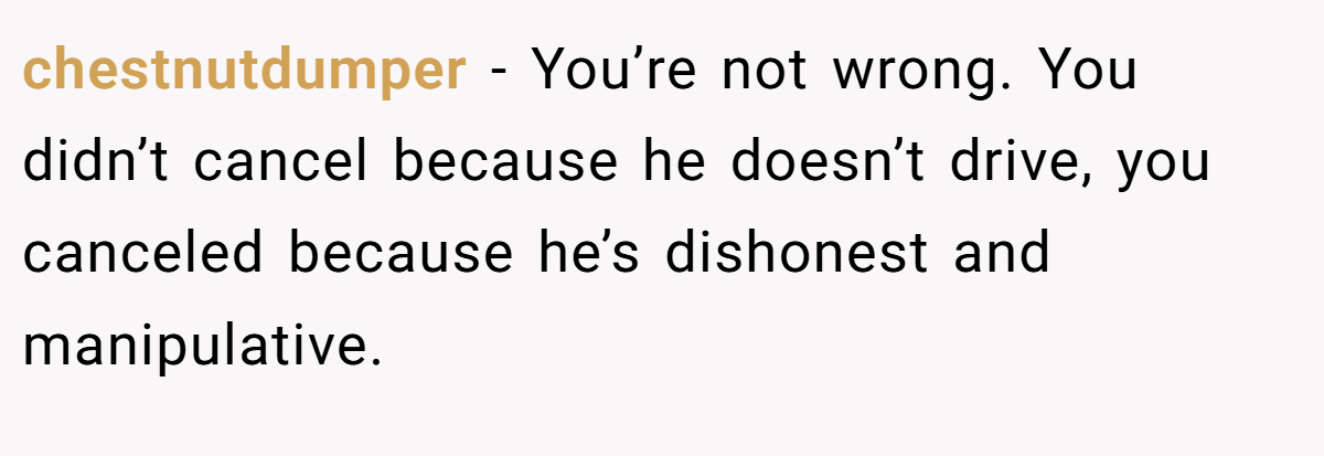 chestnutdumper − You’re not wrong. You didn’t cancel because he doesn’t drive, you canceled because he’s dishonest and manipulative.