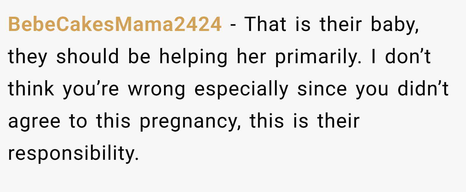 BebeCakesMama2424 − That is their baby, they should be helping her primarily. I don’t think you’re wrong especially since you didn’t agree to this pregnancy, this is their responsibility.