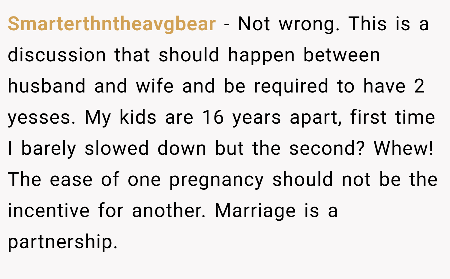 Smarterthntheavgbear − Not wrong. This is a discussion that should happen between husband and wife and be required to have 2 yesses. My kids are 16 years apart, first time I barely slowed down but the second? Whew! The ease of one pregnancy should not be the incentive for another. Marriage is a partnership.
