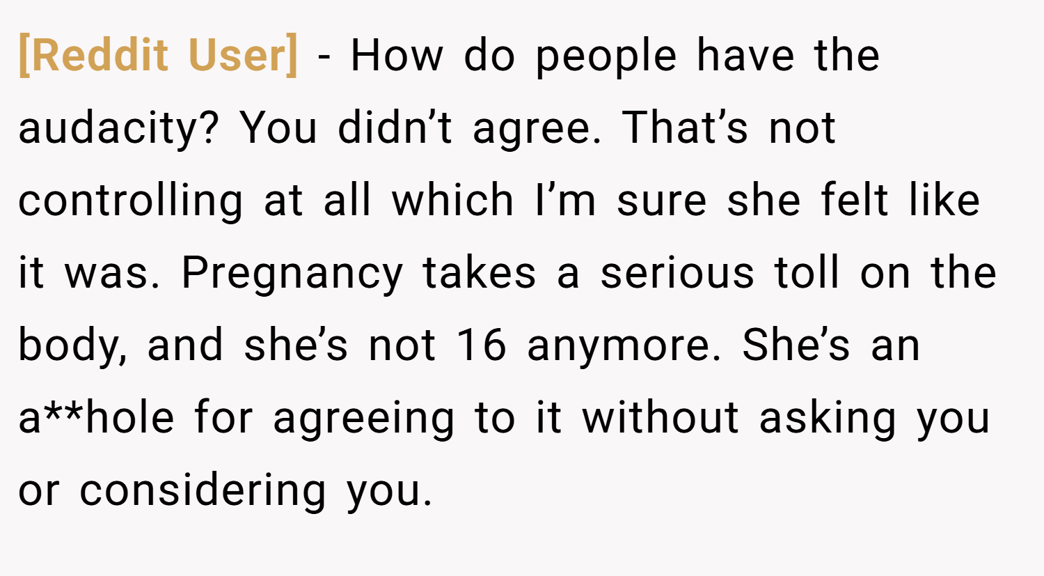 [Reddit User] − How do people have the audacity? You didn’t agree. That’s not controlling at all which I’m sure she felt like it was. Pregnancy takes a serious toll on the body, and she’s not 16 anymore. She’s an a**hole for agreeing to it without asking you or considering you.