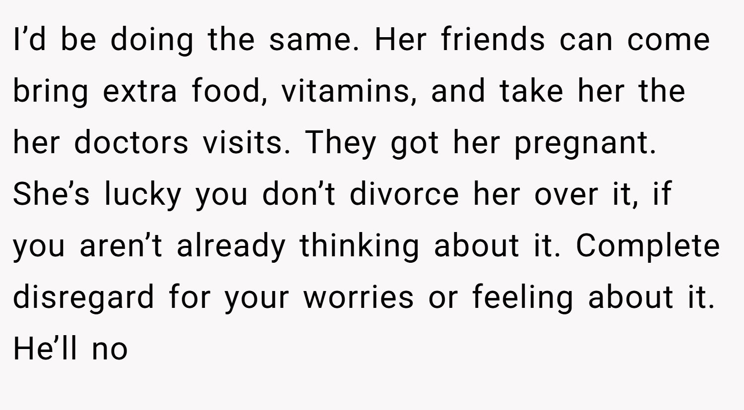 I’d be doing the same. Her friends can come bring extra food, vitamins, and take her the her doctors visits. They got her pregnant. She’s lucky you don’t divorce her over it, if you aren’t already thinking about it. Complete disregard for your worries or feeling about it. He’ll no