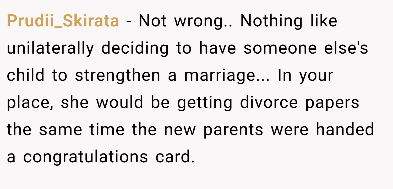 Prudii_Skirata − Not wrong.. Nothing like unilaterally deciding to have someone else's child to strengthen a marriage... In your place, she would be getting divorce papers the same time the new parents were handed a congratulations card.