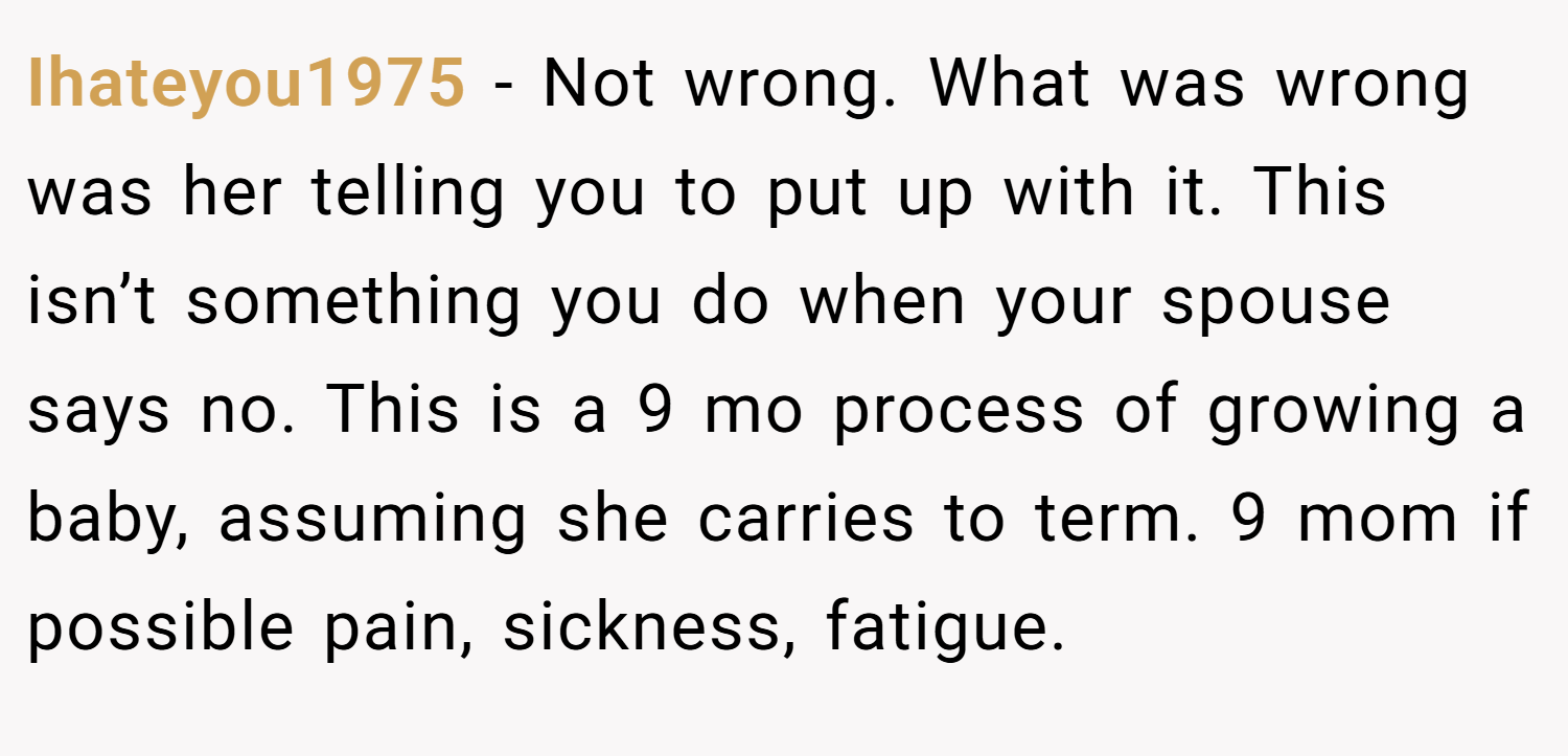 Ihateyou1975 − Not wrong. What was wrong was her telling you to put up with it. This isn’t something you do when your spouse says no. This is a 9 mo process of growing a baby, assuming she carries to term. 9 mom if possible pain, sickness, fatigue.