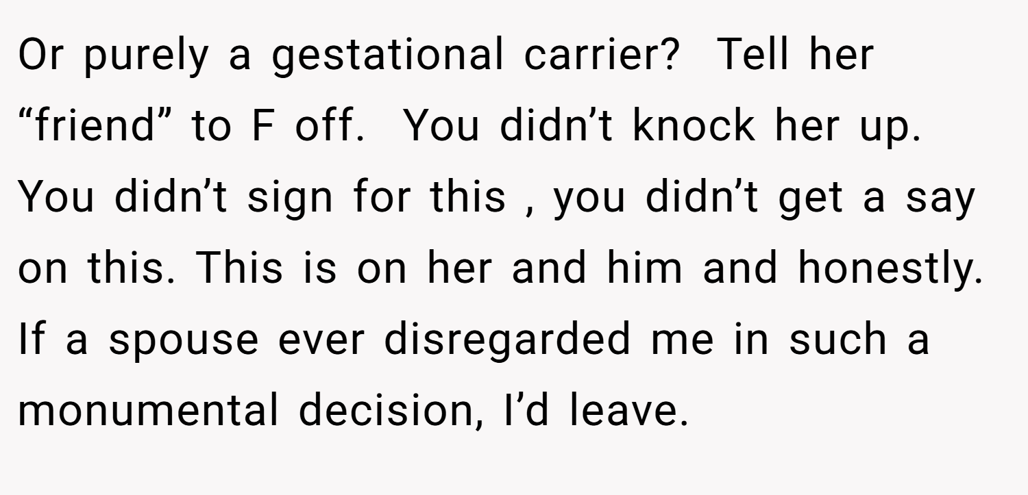 Or purely a gestational carrier?  Tell her “friend” to F off.  You didn’t knock her up. You didn’t sign for this , you didn’t get a say on this. This is on her and him and honestly. If a spouse ever disregarded me in such a monumental decision, I’d leave.  