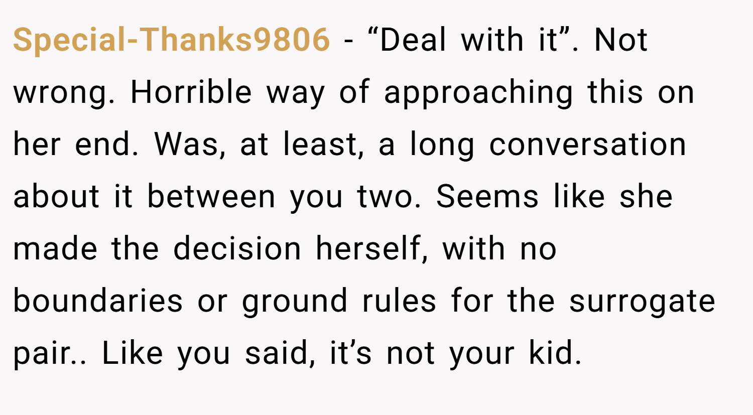 Special-Thanks9806 − “Deal with it”. Not wrong. Horrible way of approaching this on her end. Was, at least, a long conversation about it between you two. Seems like she made the decision herself, with no boundaries or ground rules for the surrogate pair.. Like you said, it’s not your kid.