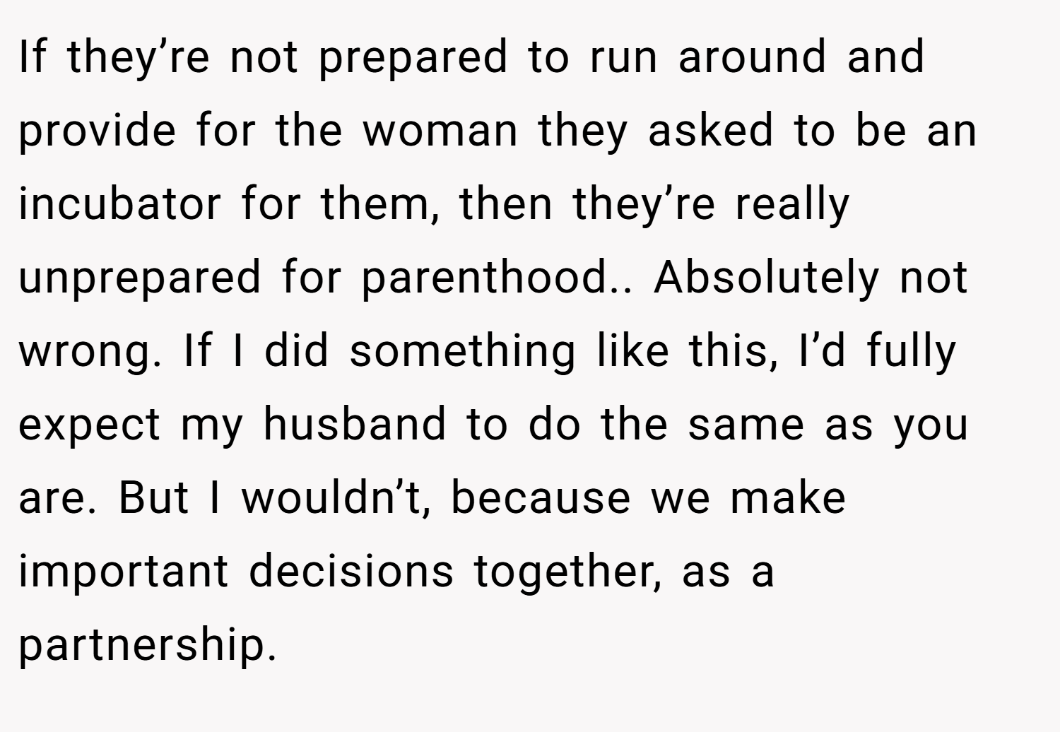 If they’re not prepared to run around and provide for the woman they asked to be an incubator for them, then they’re really unprepared for parenthood.. Absolutely not wrong. If I did something like this, I’d fully expect my husband to do the same as you are. But I wouldn’t, because we make important decisions together, as a partnership.