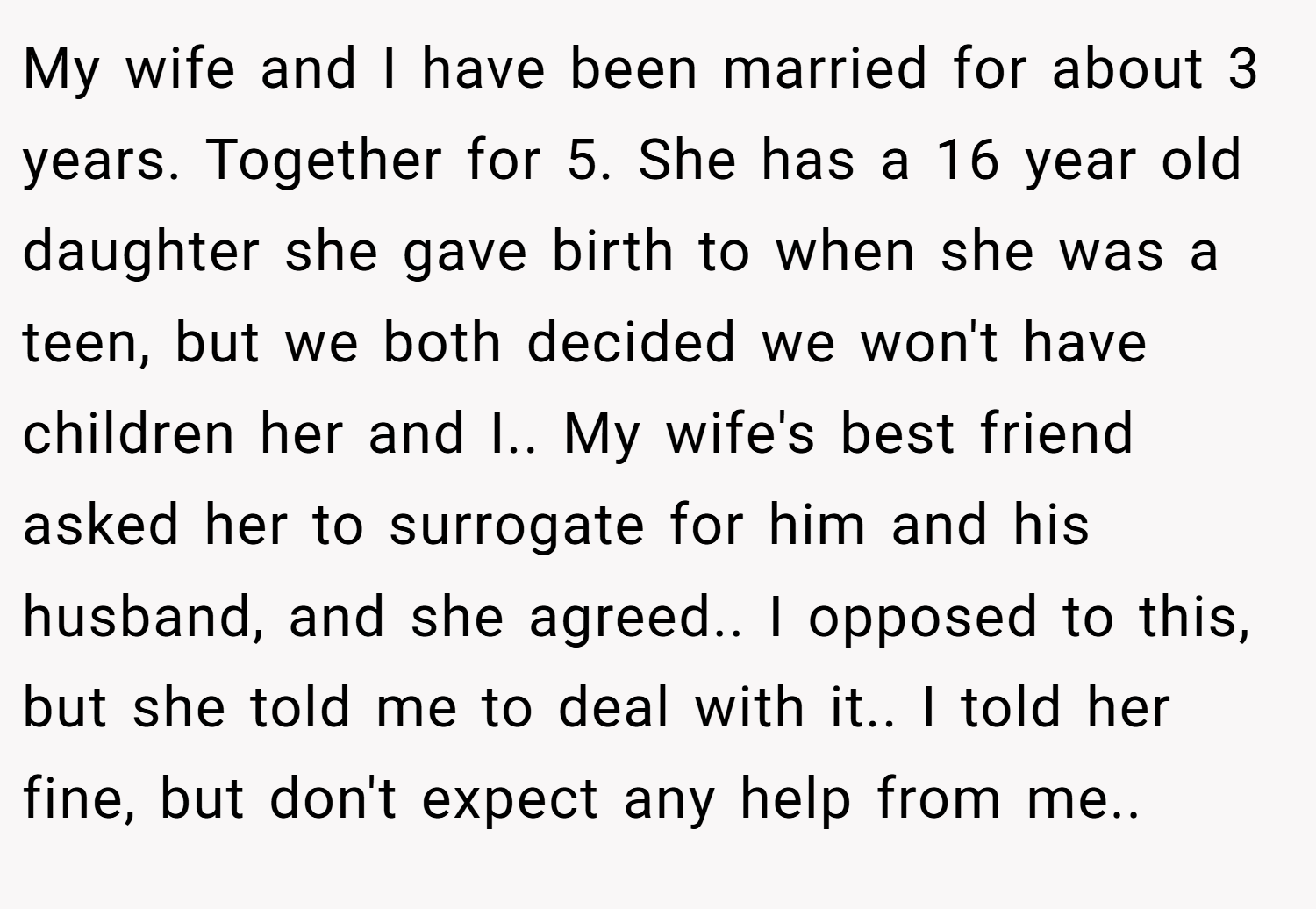 My wife and I have been married for about 3 years. Together for 5. She has a 16 year old daughter she gave birth to when she was a teen, but we both decided we won't have children her and I.. My wife's best friend asked her to surrogate for him and his husband, and she agreed.. I opposed to this, but she told me to deal with it.. I told her fine, but don't expect any help from me..