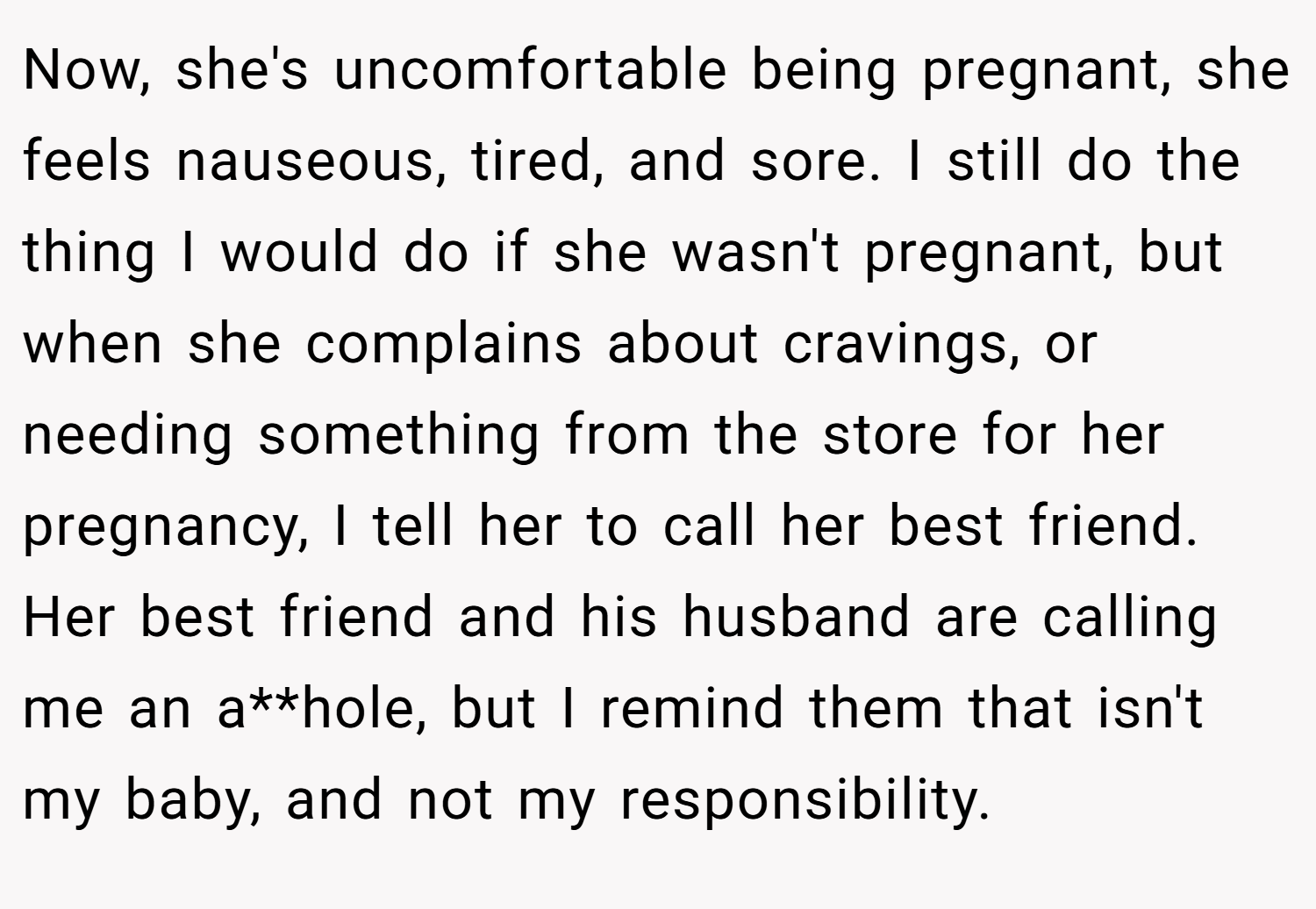 Now, she's uncomfortable being pregnant, she feels nauseous, tired, and sore. I still do the thing I would do if she wasn't pregnant, but when she complains about cravings, or needing something from the store for her pregnancy, I tell her to call her best friend. Her best friend and his husband are calling me an a**hole, but I remind them that isn't my baby, and not my responsibility.