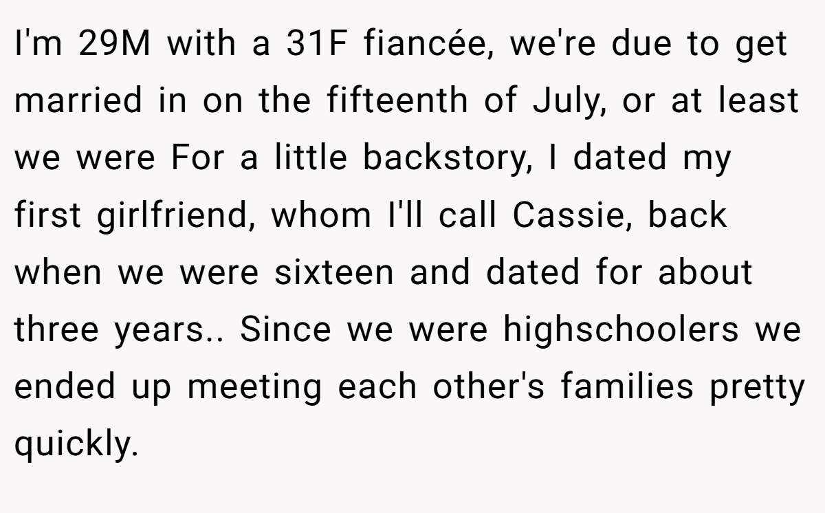 I'm 29M with a 31F fiancée, we're due to get married in on the fifteenth of July, or at least we were For a little backstory, I dated my first girlfriend, whom I'll call Cassie, back when we were sixteen and dated for about three years.. Since we were highschoolers we ended up meeting each other's families pretty quickly.