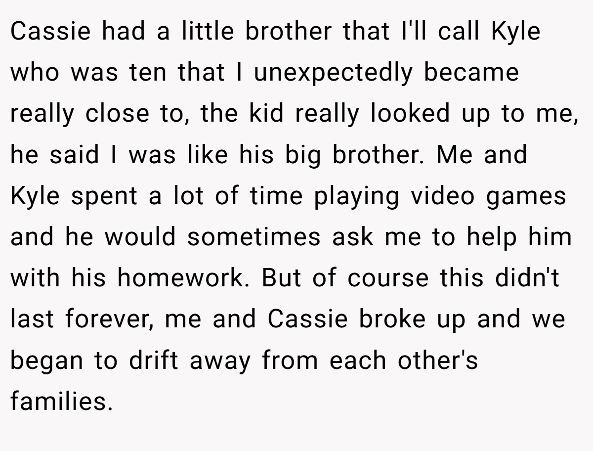 Cassie had a little brother that I'll call Kyle who was ten that I unexpectedly became really close to, the kid really looked up to me, he said I was like his big brother. Me and Kyle spent a lot of time playing video games and he would sometimes ask me to help him with his homework. But of course this didn't last forever, me and Cassie broke up and we began to drift away from each other's families.