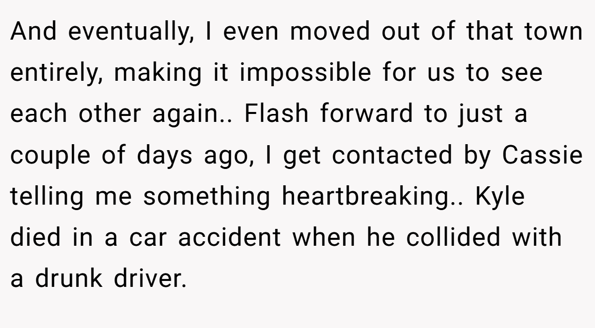 And eventually, I even moved out of that town entirely, making it impossible for us to see each other again.. Flash forward to just a couple of days ago, I get contacted by Cassie telling me something heartbreaking.. Kyle died in a car accident when he collided with a drunk driver.