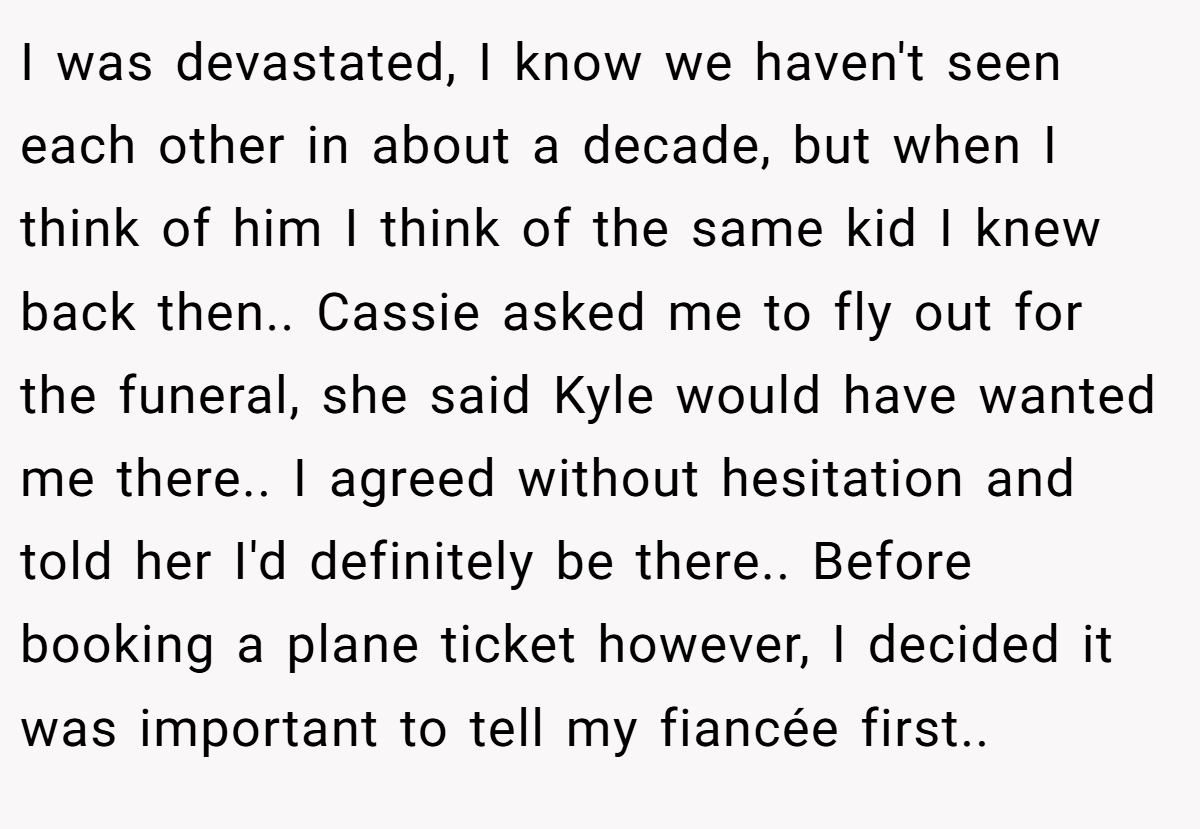 I was devastated, I know we haven't seen each other in about a decade, but when I think of him I think of the same kid I knew back then.. Cassie asked me to fly out for the funeral, she said Kyle would have wanted me there.. I agreed without hesitation and told her I'd definitely be there.. Before booking a plane ticket however, I decided it was important to tell my fiancée first..