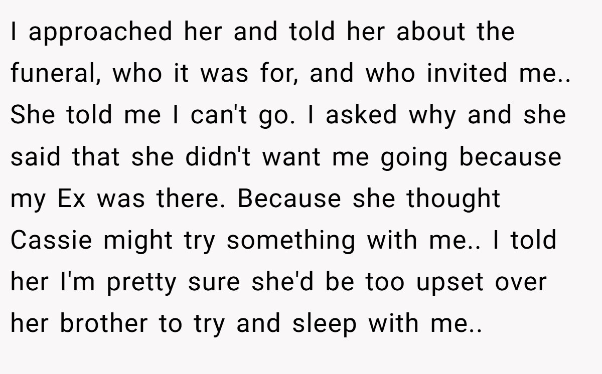 I approached her and told her about the funeral, who it was for, and who invited me.. She told me I can't go. I asked why and she said that she didn't want me going because my Ex was there. Because she thought Cassie might try something with me.. I told her I'm pretty sure she'd be too upset over her brother to try and sleep with me..