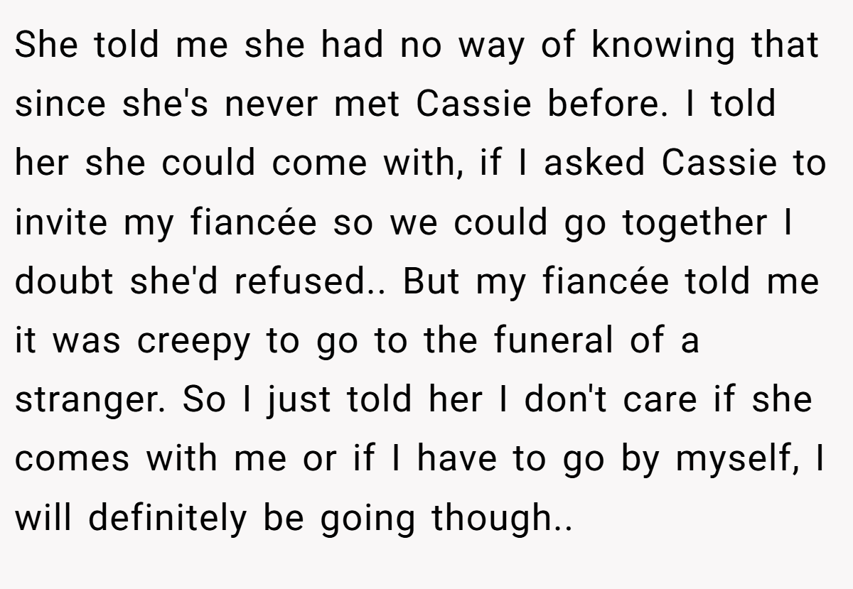 She told me she had no way of knowing that since she's never met Cassie before. I told her she could come with, if I asked Cassie to invite my fiancée so we could go together I doubt she'd refused.. But my fiancée told me it was creepy to go to the funeral of a stranger. So I just told her I don't care if she comes with me or if I have to go by myself, I will definitely be going though..