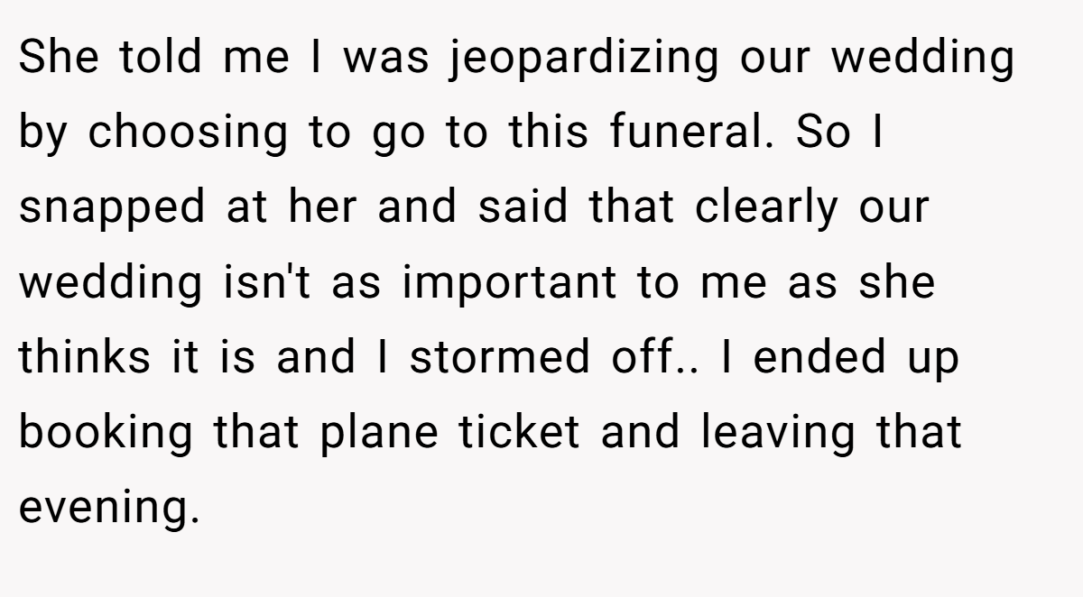 She told me I was jeopardizing our wedding by choosing to go to this funeral. So I snapped at her and said that clearly our wedding isn't as important to me as she thinks it is and I stormed off.. I ended up booking that plane ticket and leaving that evening.