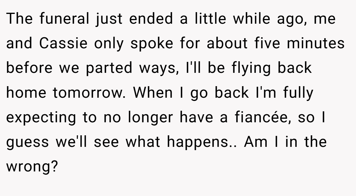The funeral just ended a little while ago, me and Cassie only spoke for about five minutes before we parted ways, I'll be flying back home tomorrow. When I go back I'm fully expecting to no longer have a fiancée, so I guess we'll see what happens.. Am I in the wrong?
