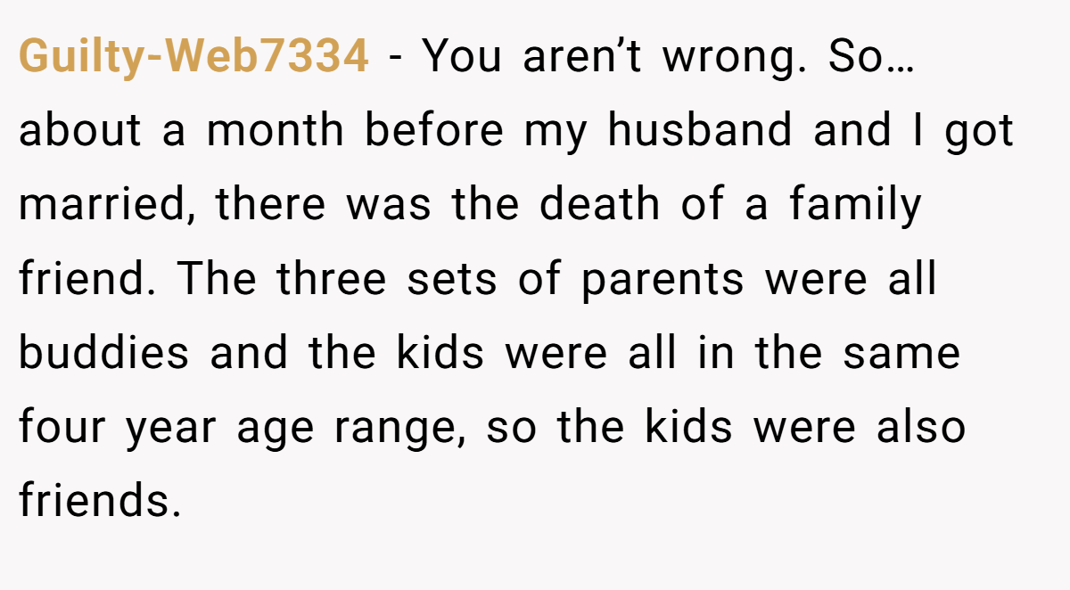 Guilty-Web7334 − You aren’t wrong. So… about a month before my husband and I got married, there was the death of a family friend. The three sets of parents were all buddies and the kids were all in the same four year age range, so the kids were also friends.