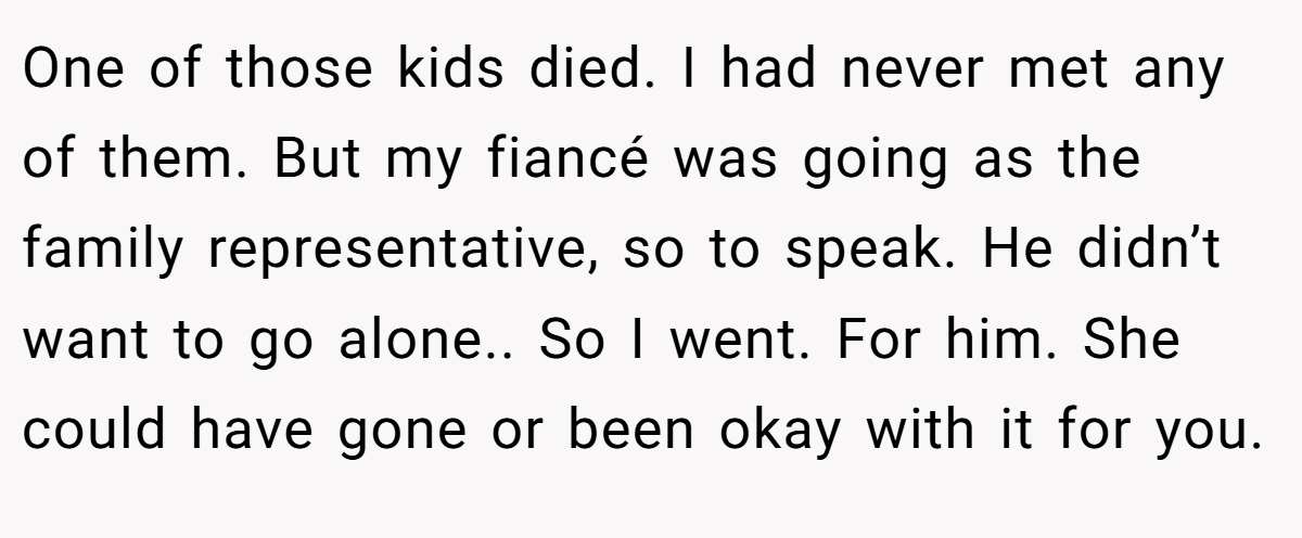 One of those kids died. I had never met any of them. But my fiancé was going as the family representative, so to speak. He didn’t want to go alone.. So I went. For him. She could have gone or been okay with it for you.