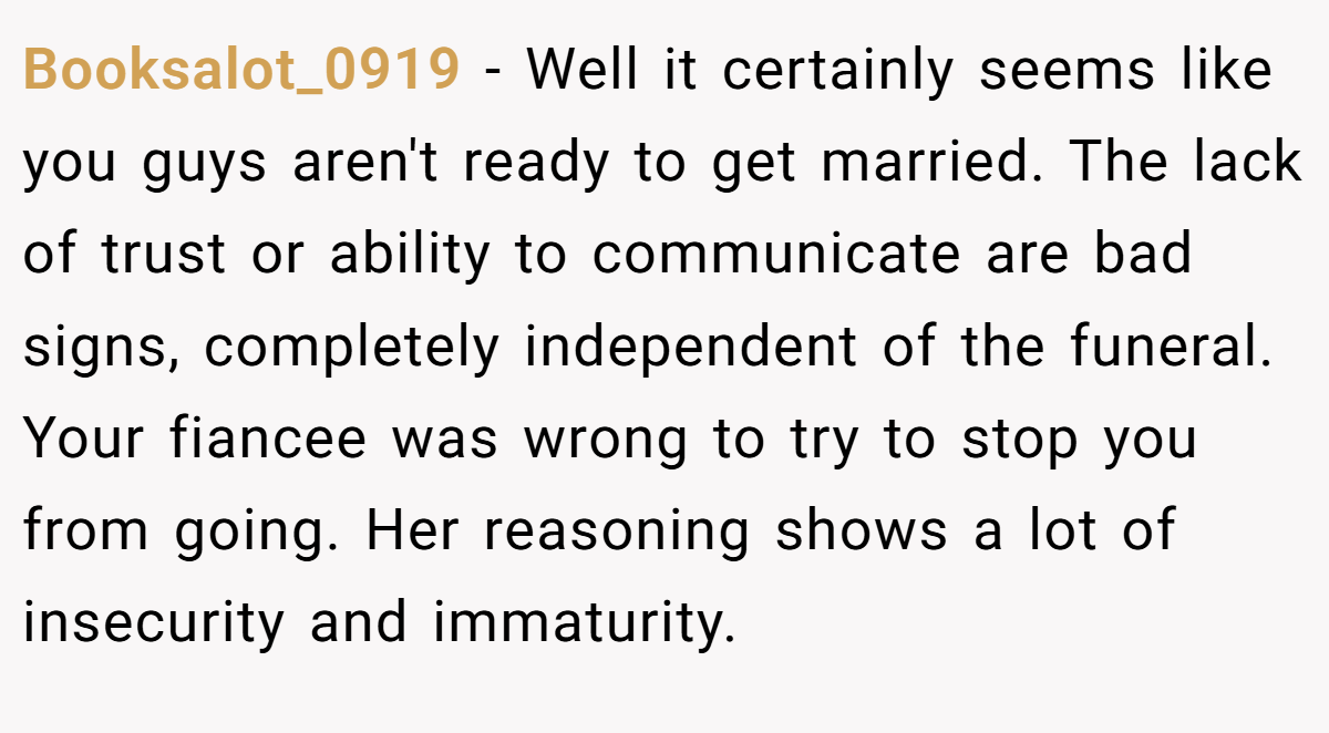 Booksalot_0919 − Well it certainly seems like you guys aren't ready to get married. The lack of trust or ability to communicate are bad signs, completely independent of the funeral. Your fiancee was wrong to try to stop you from going. Her reasoning shows a lot of insecurity and immaturity.