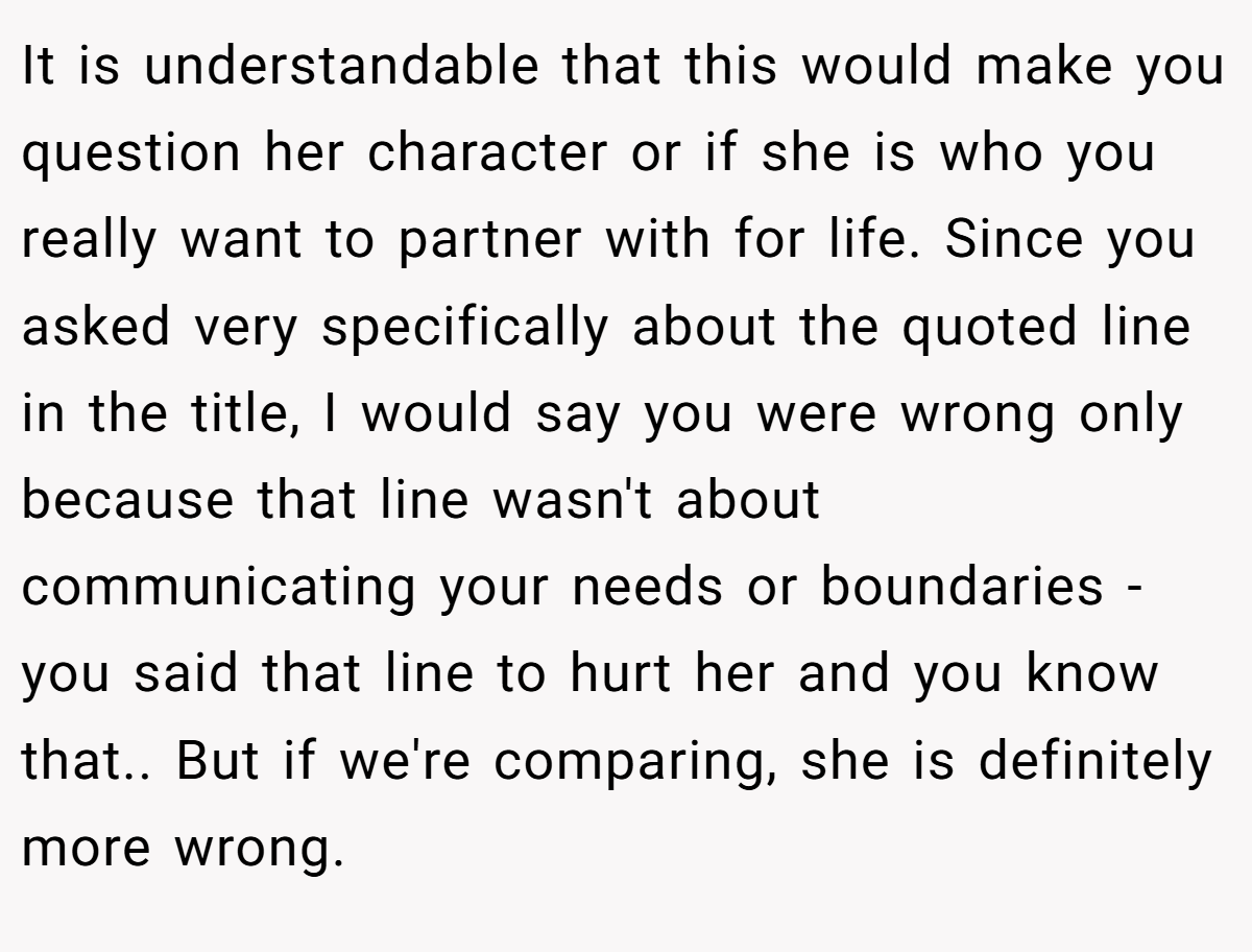 It is understandable that this would make you question her character or if she is who you really want to partner with for life. Since you asked very specifically about the quoted line in the title, I would say you were wrong only because that line wasn't about communicating your needs or boundaries - you said that line to hurt her and you know that.. But if we're comparing, she is definitely more wrong.