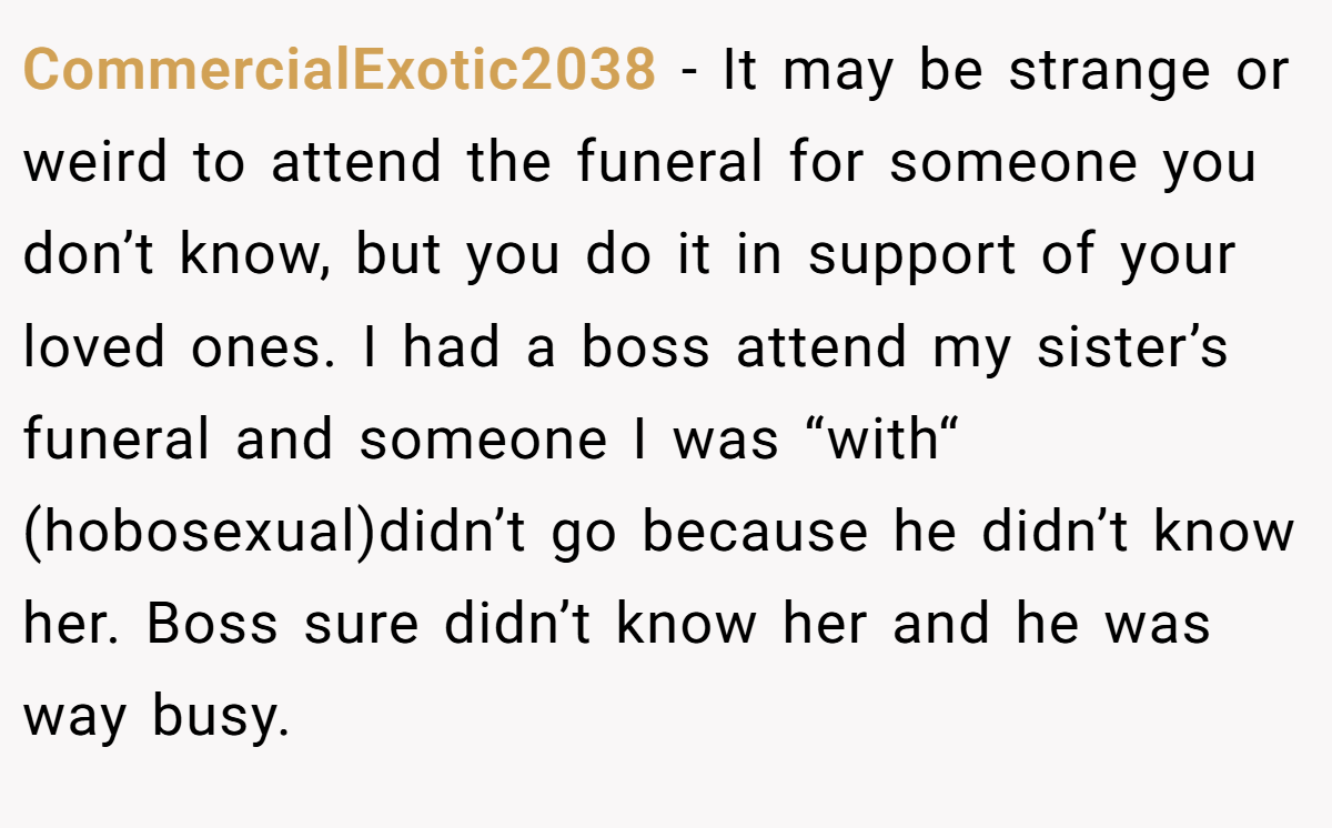 CommercialExotic2038 − It may be strange or weird to attend the funeral for someone you don’t know, but you do it in support of your loved ones. I had a boss attend my sister’s funeral and someone I was “with“ (hobosexual)didn’t go because he didn’t know her. Boss sure didn’t know her and he was way busy.