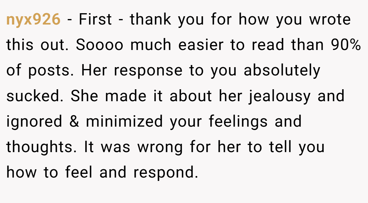 nyx926 − First - thank you for how you wrote this out. Soooo much easier to read than 90% of posts. Her response to you absolutely sucked. She made it about her jealousy and ignored & minimized your feelings and thoughts. It was wrong for her to tell you how to feel and respond.