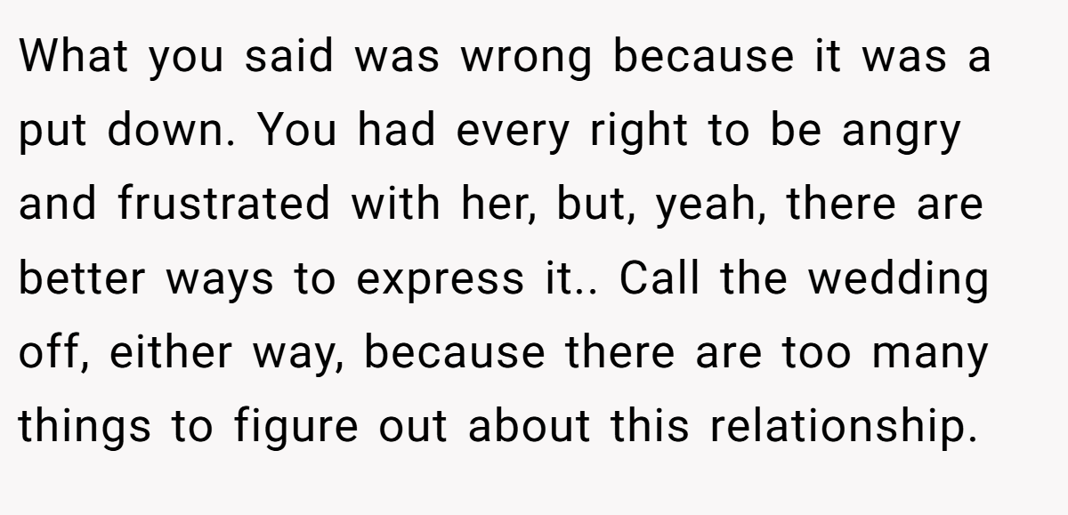What you said was wrong because it was a put down. You had every right to be angry and frustrated with her, but, yeah, there are better ways to express it.. Call the wedding off, either way, because there are too many things to figure out about this relationship.