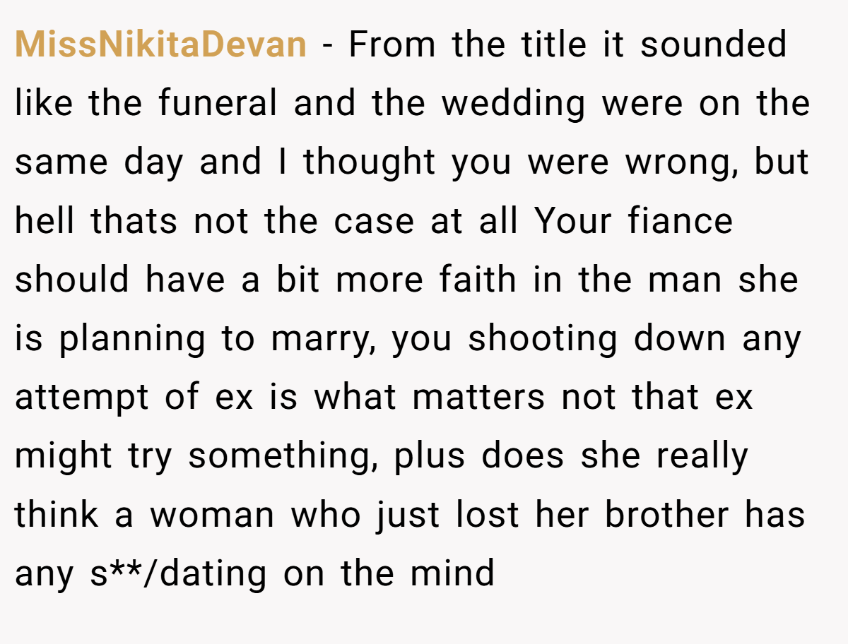 MissNikitaDevan − From the title it sounded like the funeral and the wedding were on the same day and I thought you were wrong, but hell thats not the case at all Your fiance should have a bit more faith in the man she is planning to marry, you shooting down any attempt of ex is what matters not that ex might try something, plus does she really think a woman who just lost her brother has any s**/dating on the mind