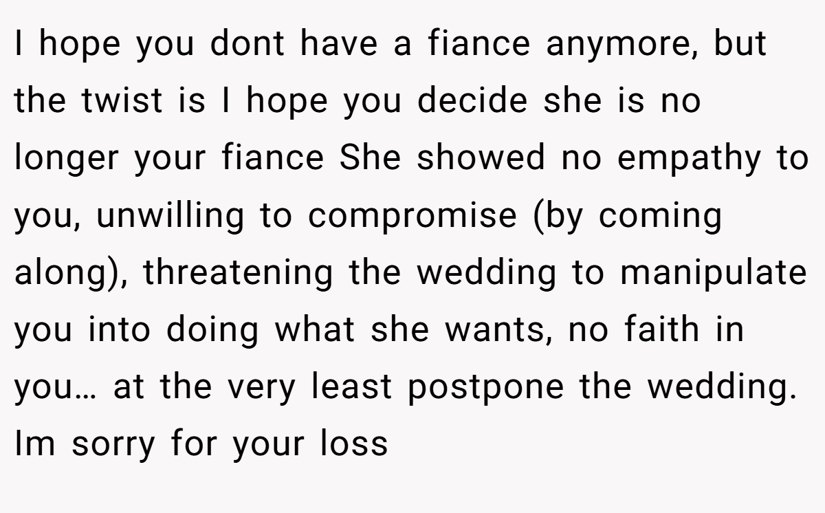 I hope you dont have a fiance anymore, but the twist is I hope you decide she is no longer your fiance She showed no empathy to you, unwilling to compromise (by coming along), threatening the wedding to manipulate you into doing what she wants, no faith in you… at the very least postpone the wedding. Im sorry for your loss
