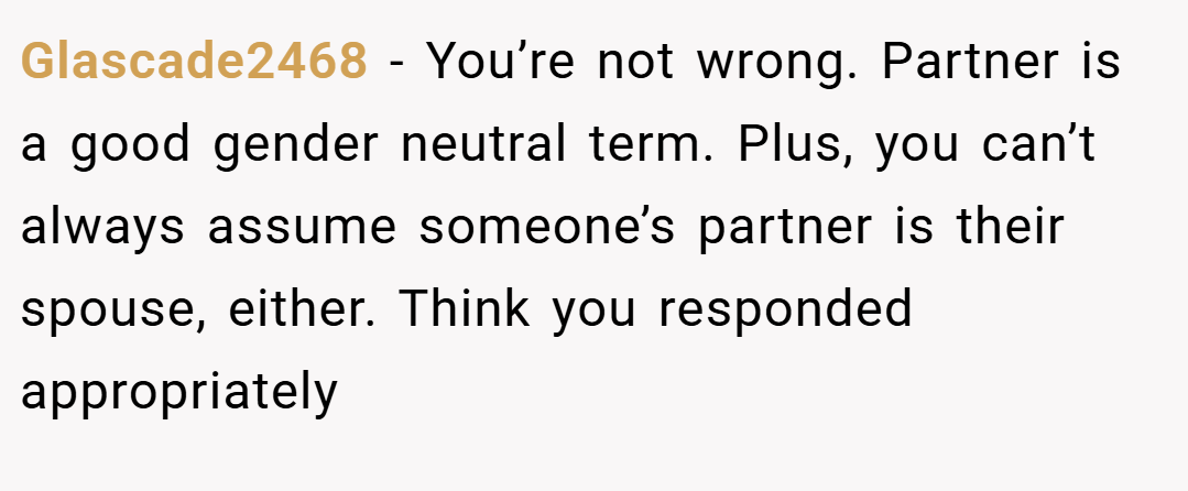 Glascade2468 − You’re not wrong. Partner is a good gender neutral term. Plus, you can’t always assume someone’s partner is their spouse, either. Think you responded appropriately
