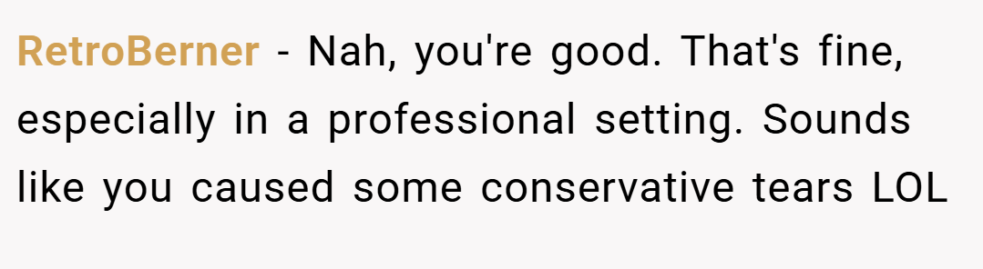 RetroBerner − Nah, you're good. That's fine, especially in a professional setting. Sounds like you caused some conservative tears LOL