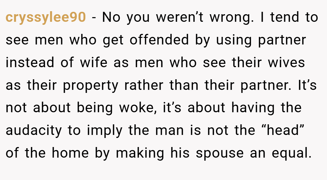 cryssylee90 − No you weren’t wrong. I tend to see men who get offended by using partner instead of wife as men who see their wives as their property rather than their partner. It’s not about being woke, it’s about having the audacity to imply the man is not the “head” of the home by making his spouse an equal.