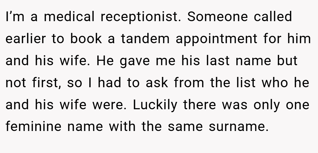 I’m a medical receptionist. Someone called earlier to book a tandem appointment for him and his wife. He gave me his last name but not first, so I had to ask from the list who he and his wife were. Luckily there was only one feminine name with the same surname.