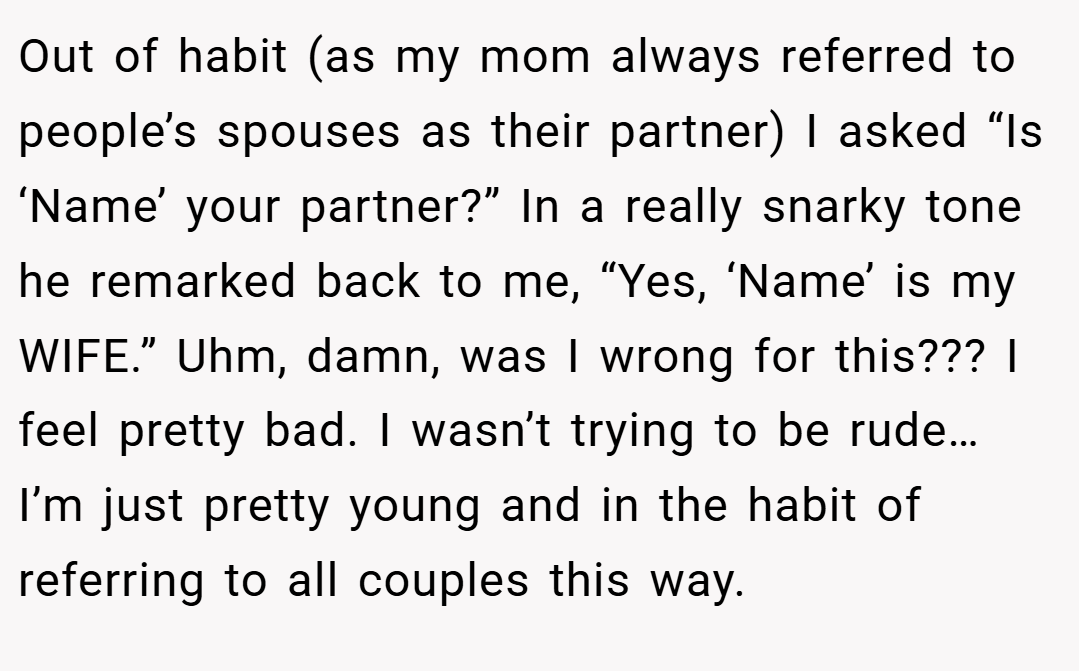 Out of habit (as my mom always referred to people’s spouses as their partner) I asked “Is ‘Name’ your partner?” In a really snarky tone he remarked back to me, “Yes, ‘Name’ is my WIFE.” Uhm, damn, was I wrong for this??? I feel pretty bad. I wasn’t trying to be rude… I’m just pretty young and in the habit of referring to all couples this way.