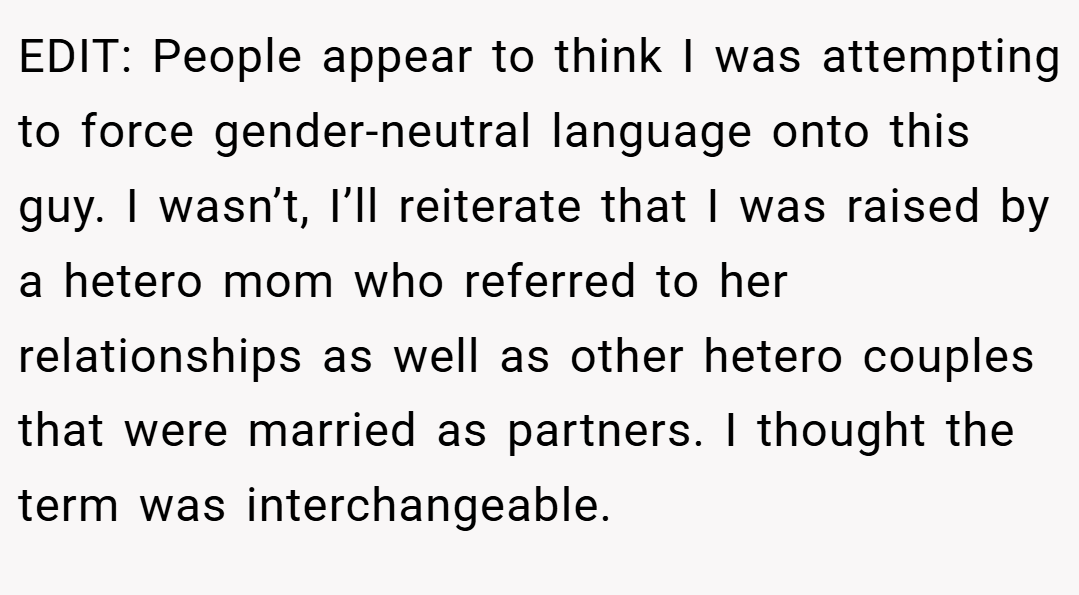 EDIT: People appear to think I was attempting to force gender-neutral language onto this guy. I wasn’t, I’ll reiterate that I was raised by a hetero mom who referred to her relationships as well as other hetero couples that were married as partners. I thought the term was interchangeable.