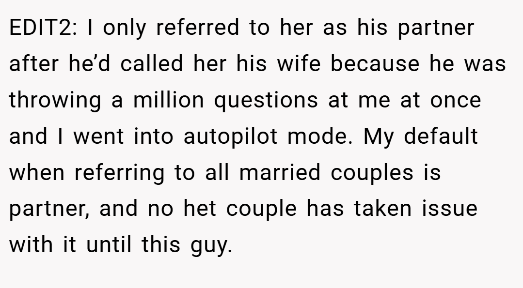 EDIT2: I only referred to her as his partner after he’d called her his wife because he was throwing a million questions at me at once and I went into autopilot mode. My default when referring to all married couples is partner, and no het couple has taken issue with it until this guy.