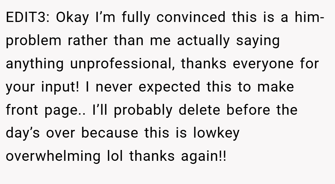 EDIT3: Okay I’m fully convinced this is a him-problem rather than me actually saying anything unprofessional, thanks everyone for your input! I never expected this to make front page.. I’ll probably delete before the day’s over because this is lowkey overwhelming lol thanks again!!