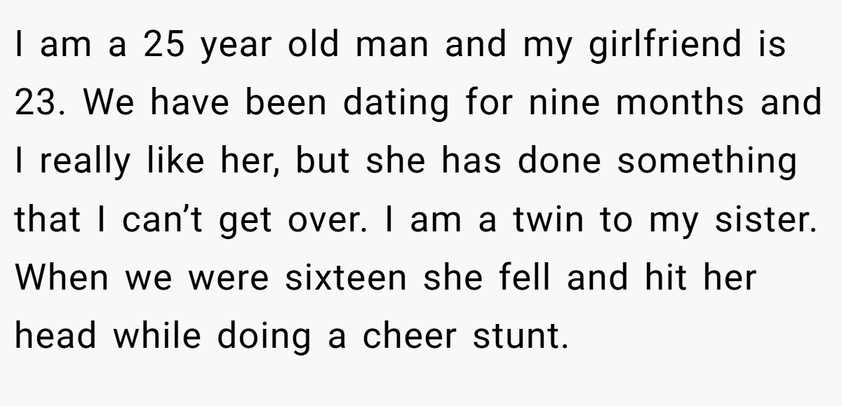I am a 25 year old man and my girlfriend is 23. We have been dating for nine months and I really like her, but she has done something that I can’t get over. I am a twin to my sister. When we were sixteen she fell and hit her head while doing a cheer stunt.