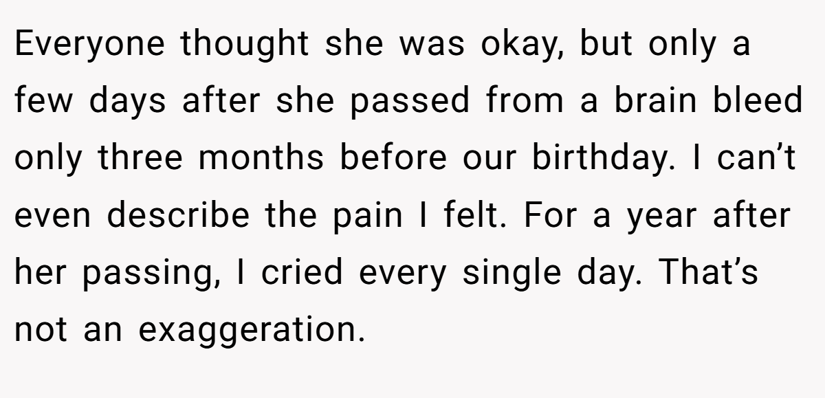 Everyone thought she was okay, but only a few days after she passed from a brain bleed only three months before our birthday. I can’t even describe the pain I felt. For a year after her passing, I cried every single day. That’s not an exaggeration.