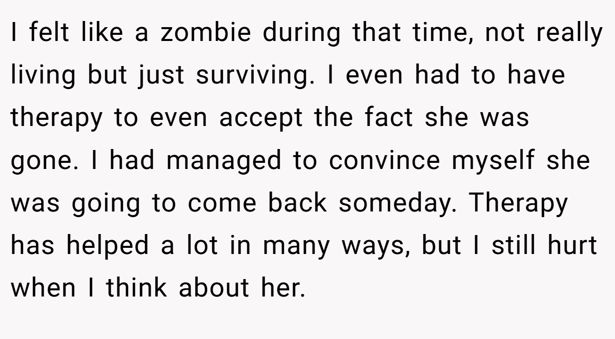 I felt like a zombie during that time, not really living but just surviving. I even had to have therapy to even accept the fact she was gone. I had managed to convince myself she was going to come back someday. Therapy has helped a lot in many ways, but I still hurt when I think about her.