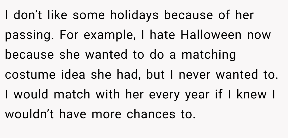 I don’t like some holidays because of her passing. For example, I hate Halloween now because she wanted to do a matching costume idea she had, but I never wanted to. I would match with her every year if I knew I wouldn’t have more chances to.